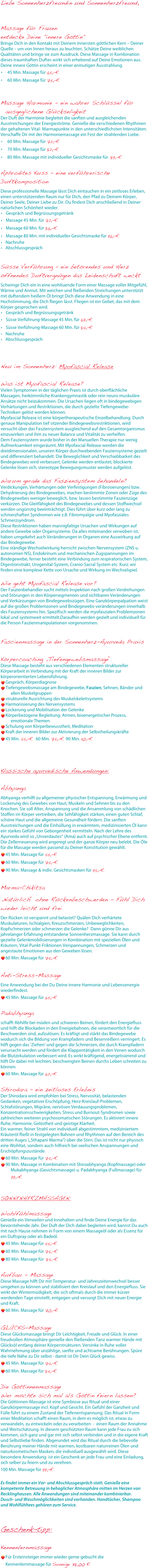 Liebe Sonnenherzfreundin und Sonnenherzfreund,


Massage für Frauen
entdecke Deine "innere Göttin"
Bringe Dich in den Kontakt mit Deinem innersten göttlichen Kern – Deiner Quelle – um von Innen heraus zu leuchten. Schätze Deine weiblichen Qualitäten und bringe sie zum Ausdruck. Diese Massage in Kombination dieses traumhaften Duftes wirkt sich erhebend auf Deine Emotionen aus. Deine innere Göttin erscheint in einer anmutigen Ausstrahlung.
45 Min. Massage für 65,-€
60 Min. Massage für 75,-€


Massage Harmonie  - ein wahrer Schlüssel für ausgeglichene Glückseligkeit
Der Duft der Harmonie begleitet die sanften und ausgleichenden Ausstreichungen der Energieströme. Genieße die verschiedenen Rhythmen der gehaltenen Vital- Marmapunkte in den unterschiedlichsten Intensitäten. Verschaffe Dir mit der Harmoniemassage ein Fest der strahlenden Liebe.
60 Min. Massage für 72,-€
70 Min. Massage für 82,-€
80 Min. Massage mit individueller Gesichtsmaske für  89,-€

Aphrodites Kuss – eine verführerische Duftkomposition
Diese professionelle Massage lässt Dich eintauchen in ein zeitloses Erleben, einen unterstützenden Raum nur für Dich, den Pfad zu Deinem Körper, Deiner Seele, Deiner Liebe zu Dir. Du findest Dich anschließend in Deiner natürlichen Schönheit wieder.
	•	Gespräch und Begrüssungsgetränk
	•	Massage 45 Min. für 72,-€
	•	Massage 60 Min. für 86,-€
	•	Massage 80 Min. mit individueller Gesichtsmaske für 96,-€
	•	Nachruhe
	•	Abschlussgespräch


Süsse Verführung – ein betörendes und Herz öffnendes Duftvergnügen das Leidenschaft weckt
Schwinge Dich ein in eine wohltuende Form einer Massage voller Mitgefühl, Wärme und Anmut. Mit weichen und fließenden Streichungen unterstützt mit duftendem heißem Öl bringt Dich diese Anwendung in eine Hochstimmung, die Dich fliegen lässt. Fliegen ist ein Gebet, das mit dem Körper gesprochen wird.
	•	Gespräch und Begrüssungsgetränk
	•	Süsse Verführung-Massage 45 Min. für 69,-€
	•	Süsse Verführung-Massage 60 Min. für 84,-€
	•	Nachruhe
	•	Abschlussgespräch



Neu im Sonnenherz: Myofascial Release

Was ist Myofascial Release?
Vielen Symptomen in der täglichen Praxis ist durch oberflächliche Massagen, herkömmliche Krankengymnastik oder rein neuro-muskuläre Ansätze nicht beizukommen. Die Ursachen liegen oft in bindegewebigen Verhärtungen und Restriktionen, die durch gezielte Tiefengewebe-Techniken gelöst werden können. Myofascial Release ist eine körpertherapeutische Einzelbehandlung. Durch genaue Manipulation tief sitzender Bindegewebsrestriktionen, wird versucht über das Fasziensystem ausgleichend auf den Gesamtorganismus einzuwirken und ihm zu neuer Balance und Vitalität zu verhelfen. Dem Fasziensystem wurde bisher in der Manuellen Therapie nur wenig Aufmerksamkeit eingeräumt. Mit Myofascial Release werden die dreidimensionalen, unseren Körper durchwebenden Fasziensysteme gezielt und differenziert behandelt. Die Beweglichkeit und Verschiebbarkeit des Bindegewebes wird verbessert, Gelenke werden entlastet, blockierte Gelenke lösen sich, stereotype Bewegungsmuster werden aufgelöst.

Warum gerade das Fasziensystem behandeln?
Verdickungen, Verhärtungen oder Verfestigungen (Fibrosierungen) bzw. Dehydrierung des Bindegewebes, machen bestimmte Zonen oder Züge des Bindegewebes weniger beweglich, bzw. lassen bestimmte Faszienzüge verkürzen. Die Gleitfähigkeit des Bindegewebes und dessen Stoffwechsel werden ungünstig beeinträchtigt. Dies führt über kurz oder lang zu schmerzhaften Syndromen wie z.B. Fibromyalgie und Myofasziales Schmerzsyndrom. Diese Restriktionen haben mannigfaltige Ursachen und Wirkungen auf andere Gewebe oder Organsysteme. Da alles miteinander verwoben ist, haben umgekehrt auch Veränderungen in Organen eine Auswirkung auf das Bindegewebe. Eine ständige Wechselwirkung herrscht zwischen Nervensystem (ZNS u. autonomen NS), Endokrinum und mechanischen Zugspannungen im Bindegewebe, ferner besteht eine Verbindung zum respiratorischen System, Digestionstrakt, Urogenital-System, Cranio-Sacral System etc. Kurz: wir finden eine komplexe Kette von Ursache und Wirkung im Wechselspiel.

Wie geht Myofascial Release vor?
Der Faszienbehandler sucht mittels Inspektion nach großen Verdrehungen und Störungen in den Körpersegmenten und sichtbaren Veränderungen und Verkürzungen von Bindegewebszügen. Eine Ganzkörperpalpation weist auf die großen Problemzonen und Bindegewebs­veränderungen innerhalb des Fasziensystems hin. Spezifisch werden die myofaszialen Problemzonen lokal und systemweit ermittelt.Daraufhin werden gezielt und individuell für die Person Faszienmanipulationen vorgenommen.


Fascienmassage in der Sonnenherz-Ayurveda Praxis
Körpercoaching „Tiefengewebsmassage“
Diese Massage besteht aus verschiedenen Elementen struktureller Körperarbeit in Verbindung mit der Kraft der inneren Bilder zur körperorientierten Lebensführung.
Gespräch, KörperdiagnoseTiefengewebsmassage am Bindegewebe, Faszien, Sehnen, Bänder und allen Muskelgruppenstrukturelle Ausrichtung des MuskelskelettsystemsHarmonisierung des NervensystemsLockerung und Mobilisation der GelenkeKörperbezogene Begleitung: Atmen, bioenergetischer Prozess, emotionale ThemenSchulung von Körperbewusstheit, MeditationKraft der inneren Bilder zur Aktivierung der Selbstheilungskräfte
45 Min. 55,-€  60 Min. 75,-€ 90 Min. 110,-€



Klassische ayurvedische Anwendungen:

Abhyanga
Abhyanga verhilft zu allgemeiner physischer Entspannung, Erwärmung und Lockerung des Gewebes von Haut, Muskeln und Sehnen bis zu den Knochen. Sie soll Alter, Anspannung und die Ansammlung von schädlichen Stoffen im Körper vertreiben, die Sehfähigkeit stärken, einen guten Schlaf, schöne Haut und die allgemeine Gesundheit fördern. Die sanften Ausstreichungen und die Einhüllung in erwärmtem, medizinisierten Öl kann ein starkes Gefühl von Geborgenheit vermitteln. Nach der Lehre des Ayurveda wird so „Unverdautes“ (Ama) auch auf psychischer Ebene entfernt. Die Zellerneuerung wird angeregt und der ganze Körper neu belebt. Die Öle für die Massage werden passend zu Deiner Konstitution gewählt. 
45 Min. Massage für 55,-€
60 Min. Massage für 75,-€
90 Min. Massage & indiv. Gesichtsmasken für 95,-€

Marma-Chikitsa
„Natürlich“ ohne Rückenbeschwerden - Fühl Dich wieder leicht und frei
Der Rücken ist verspannt und belastet? Quälen Dich verhärtete Muskulaturen, Ischialgien, Kreuzschmerzen, Unbeweglichkeiten,  Kopfschmerzen oder schmerzen die Gelenke?  Dann gönne Dir aus jahrelanger Erfahrung entstandene Sonnenherzmassage. Sie kann durch gezielte Gelenkmobilisierungen in Kombination mit speziellen Ölen und Kräutern, Vital-Punkt-Friktionen Verspannungen, Schmerzen und angestaute Emotionen aus den Geweben lösen.
60 Min. Massage für 75,-€

Anti-Stress-Massage
Eine Anwendung bei der Du Deine innere Harmonie und Lebensenergie wiederfindest.
45 Min. Massage für 65,-€

Padabhyanga
schafft Abhilfe bei müden und schweren Beinen, fördert den Energiefluss und hilft die Blockaden in den Energiebahnen, die verantwortlich für die Beschwerden sind, aufzulösen. Es kräftigt und stärkt das Bindegewebe wodurch sich die Bildung von Krampfadern und Besenreißern verringert. Es hilft gegen das 'Ziehen' und gegen die Schmerzen, die durch Krampfadern verursacht werden und fördert die Klappentätigkeit in den Venen wodurch die Blutzirkulation verbessert wird. Es wirkt kräftigend, energetisierend und hilft Dir dabei mit leichten, beschwingten Beinen durchs Leben schreiten zu können.
60 Min. Massage für 62,-€

Shirodara - ein zeitloses Erlebnis
Der Shirodara wird empfohlen bei Stress, Nervosität, belastenden Gedanken, vegetativer Erschöpfung, Herz-Kreislauf-Problemen, Schlafstörungen, Migräne, nervösen Verdauungsproblemen, Konzentrationsschwierigkeiten, Stress und Burnout-Syndromen sowie zahlreichen weiteren psychosomatischen Störungen. Es aktiviert innere Ruhe, Harmonie, Gelöstheit und geistige Klarheit.  Ein warmer, feiner Strahl von individuell abgestimmtem, mediziniertem Kräuteröl fließt in festgelegten Bahnen und Rhythmen auf den Bereich des dritten Auges („Sthapani Marma“) über die Stirn. Das ist nicht nur physisch eine Wohltat, sondern auch hilfreich bei seelischen Anspannungen und Erschöpfungszustände.
60 Min. Massage für 75,-€
90 Min. Massage in Kombination mit Shiroabhyanga (Kopfmassage) oder Mukabhyanga (Gesichtsmassage) u. Padabhyanga (Fußmassage) für 99,-€


SONNENHERZMASSAGEN:

Wohlfühlmassage
Genieße ein Verweilen und Innehalten und finde Deine Energie für das bevorstehende Jahr. Der Duft der Dich dabei begleiten wird, kannst Du auch mit nach Hause nehmen in Form von einem Massageöl oder als Essenz für ein Duftspray oder als Badeöl.
45 Min. Massage für 55,-€
60 Min. Massage für 75,-€
80 Min. Massage für  85,-€

Aufbau - Massage
Diese Massage hilft Dir mit Temperatur- und Jahreszeitenwechsel besser umgehen zu können und stabilisiert den Kreislauf und den Energiefluss. Sie wirkt der Wintermüdigkeit, die sich oftmals durch die immer kürzer werdenden Tage einstellt, entgegen und versorgt Dich mit neuer Energie und Kraft.
60 Min. Massage für 70,-€

GLÜCKS-Massage
Diese Glücksmassage bringt Dir Leichtigkeit, Freude und Glück. In einer freudvollen Atmosphäre genieße den fließenden Tanz warmer Hände mit Glücksöl entlang deiner Körperstrukturen. Versinke in Ruhe voller Wahrnehmung über unzählige, sanfte und achtsame Berührungen. Spüre die tiefe Nähe zu Dir selbst - damit ist Dir Dein Glück gewiss.
45 Min. Massage für 74,-€
60 Min. Massage für 84,-€

Die Göttinnenmassage
Wer möchte sich mal als Göttin feiern lassen?
Die Göttinnen-Massage ist eine Symbiose aus Ritual und einer Ganzkörpermassage incl. Kopf und Gesicht. Ein Gefühl der Ganzheit und Fülle führt zu einem Zustand der Tiefenentspannung. Das Ritual in Form einer Meditation schafft einen Raum, in dem es möglich ist, etwas zu verwandeln, zu entwickeln oder zu verarbeiten  -  einen Raum der Annahme und Wertschätzung. In diesem geschützten Raum kann jede Frau zu sich kommen, sich ganz und gar mit sich selbst verbinden und in die eigene Kraft und Selbstliebe finden. Abgerundet wird das Ritual durch die liebevolle Berührung meiner Hände mit warmen, kostbaren naturreinen Ölen und naturkosmetischen Masken, die individuell ausgewählt wird. Diese besondere Anwendung  ist ein Geschenk an jede Frau und eine Einladung, sich selber zu feiern und zu verehren.
100 Min. Massage für 99,-€

Es findet immer ein Vor- und Abschlussgespräch statt. Genieße eine kompetente Betreuung in behaglicher Atmosphäre mitten im Herzen von Recklinghausen. Alle Anwendungen sind miteinander kombinierbar.Dusch- und Waschmöglichkeiten sind vorhanden. Handtücher, Shampoo und Wohlfühltees gehören zum Service.


Geschenk-tipp:

Kennenlernmassage
Für Ersteinsteiger immer wieder gerne gebucht die 
Kennenlernmassage für Sonnige 38,00 €
