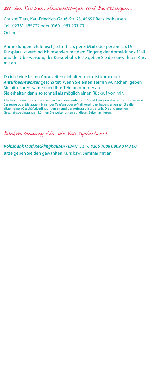 zu den Kursen, Anwendungen und Beratungen...

Christel Tietz, Karl-Friedrich-Gauß-Str. 23, 45657 Recklinghausen, 
Tel.: 02361-485777 oder 0160 - 981 291 70
Online: info@sonnenherz-ayurveda.de

Anmeldungen telefonisch, schriftlich, per E-Mail oder persönlich. Der Kursplatz ist verbindlich reserviert mit dem Eingang der Anmeldungs-Mail und der Überweisung der Kursgebühr. Bitte geben Sie den gewählten Kurs mit an.
Da ich keine festen Anrufzeiten einhalten kann, ist immer der Anrufbeantworter geschaltet. Wenn Sie einen Termin wünschen, geben Sie bitte ihren Namen und Ihre Telefonnummer an. Sie erhalten dann so schnell als möglich einen Rückruf von mir.
Alle Leistungen nur nach vorheriger Terminvereinbarung. Sobald Sie einen festen Termin für eine Beratung oder Massage mit mir per Telefon oder e-Mail vereinbart haben, erkennen Sie die allgemeinen Geschäftsbedingungen an und der Auftrag gilt als erteilt. Die allgemeinen Geschäftsbedingungen können Sie weiter unten auf dieser Seite nachlesen.


Bankverbindung für die Kursgebühren:

Volksbank Marl Recklinghausen - IBAN: DE16 4266 1008 0809 0143 00
Bitte geben Sie den gewählten Kurs bzw. Seminar mit an.
