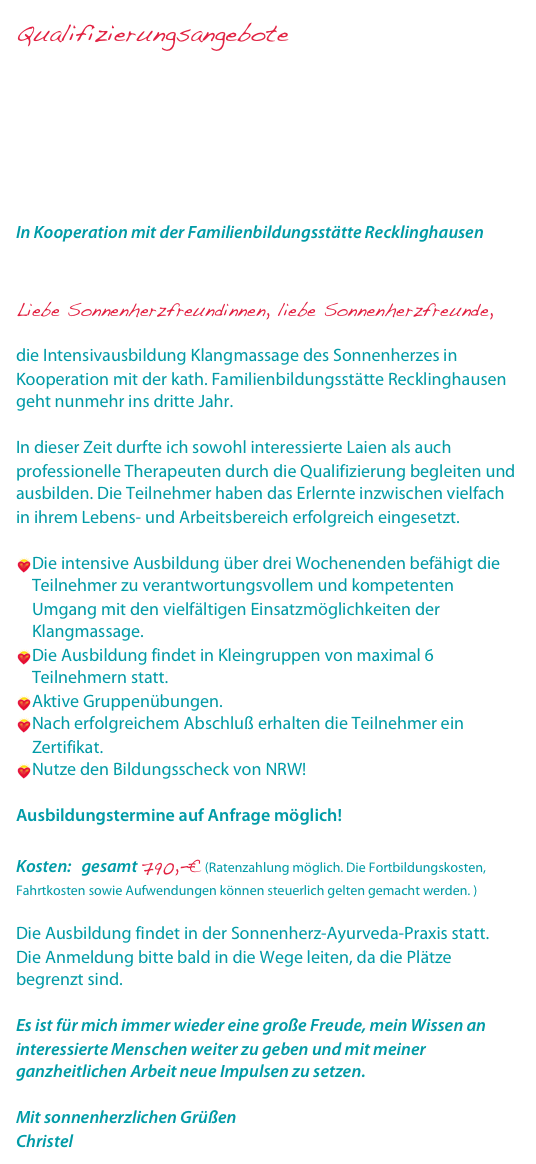 Qualifizierungsangebote

Intensivausbildung Klangmassage I – III mit Zertifikat
Supervision Klangmassage
Padabhyanga - die ayurvedische Fußmassage
Ohrkerzenbehandlung und ayurvedische Kopf- und Gesichtsmassage

In Kooperation mit der Familienbildungsstätte Recklinghausen
www.fbs-recklinghausen.de

Liebe Sonnenherzfreundinnen, liebe Sonnenherzfreunde, die Intensivausbildung Klangmassage des Sonnenherzes in Kooperation mit der kath. Familienbildungsstätte Recklinghausen geht nunmehr ins dritte Jahr. In dieser Zeit durfte ich sowohl interessierte Laien als auch professionelle Therapeuten durch die Qualifizierung begleiten und ausbilden. Die Teilnehmer haben das Erlernte inzwischen vielfach in ihrem Lebens- und Arbeitsbereich erfolgreich eingesetzt. Die intensive Ausbildung über drei Wochenenden befähigt die Teilnehmer zu verantwortungsvollem und kompetenten Umgang mit den vielfältigen Einsatzmöglichkeiten der Klangmassage.Die Ausbildung findet in Kleingruppen von maximal 6 Teilnehmern statt.Aktive Gruppenübungen.Nach erfolgreichem Abschluß erhalten die Teilnehmer ein Zertifikat.Nutze den Bildungsscheck von NRW! Ausbildungstermine auf Anfrage möglich! Kosten:   gesamt 790,-€ (Ratenzahlung möglich. Die Fortbildungskosten, Fahrtkosten sowie Aufwendungen können steuerlich gelten gemacht werden. ) Die Ausbildung findet in der Sonnenherz-Ayurveda-Praxis statt.Die Anmeldung bitte bald in die Wege leiten, da die Plätze begrenzt sind.Es ist für mich immer wieder eine große Freude, mein Wissen an interessierte Menschen weiter zu geben und mit meiner ganzheitlichen Arbeit neue Impulsen zu setzen.Mit sonnenherzlichen GrüßenChristel