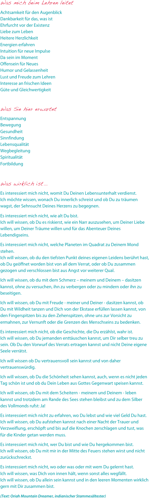 Was mich beim Lehren leitet
Achtsamkeit für den Augenblick Dankbarkeit für das, was ist Ehrfurcht vor der Existenz Liebe zum Leben Heitere Herzlichkeit Energien erfahren Intuition für neue Impulse Da sein im Moment Offensein für Neues Humor und Gelassenheit Lust und Freude zum Lehren Interesse an frischen Ideen Güte und Gleichwertigkeit
Was Sie hier erwartetEntspannung Bewegung Gesundheit Sinnfindung Lebensqualität Wegbegleitung Spiritualität Fortbildung
Was wirklich ist...Es interessiert mich nicht, womit Du Deinen Lebensunterhalt verdienst. Ich möchte wissen, wonach Du innerlich schreist und ob Du zu träumen wagst, der Sehnsucht Deines Herzens zu begegnen.Es interessiert mich nicht, wie alt Du bist. Ich will wissen, ob Du es riskierst, wie ein Narr auszusehen, um Deiner Liebe willen, um Deiner Träume willen und für das Abenteuer Deines Lebendigseins.Es interessiert mich nicht, welche Planeten im Quadrat zu Deinem Mond stehen. Ich will wissen, ob du den tiefsten Punkt deines eigenen Leidens berührt hast, ob Du geöffnet worden bist von all dem Verrat, oder ob Du zusammen gezogen und verschlossen bist aus Angst vor weiterer Qual.Ich will wissen, ob du mit dem Schmerz – meinem und Deinem – dasitzen kannst, ohne zu versuchen, ihn zu verbergen oder zu mindern oder ihn zu beseitigen.Ich will wissen, ob Du mit Freude - meiner und Deiner - dasitzen kannst, ob Du mit Wildheit tanzen und Dich von der Ekstase erfüllen lassen kannst, von den Fingerspitzen bis zu den Zehenspitzen, ohne uns zur Vorsicht zu ermahnen, zur Vernunft oder die Grenzen des Menschseins zu bedenken.Es interessiert mich nicht, ob die Geschichte, die Du erzählst, wahr ist. Ich will wissen, ob Du jemanden enttäuschen kannst, um Dir selber treu zu sein. Ob Du den Vorwurf des Verrats ertragen kannst und nicht Deine eigene Seele verrätst.Ich will wissen ob Du vertrauensvoll sein kannst und von daher vertrauenswürdig.Ich will wissen, ob Du die Schönheit sehen kannst, auch, wenn es nicht jeden Tag schön ist und ob du Dein Leben aus Gottes Gegenwart speisen kannst.Ich will wissen, ob Du mit dem Scheitern - meinem und Deinem - leben kannst und trotzdem am Rande des Sees stehen bleibst und zu dem Silber des Vollmonds rufst: Ja!Es interessiert mich nicht zu erfahren, wo Du lebst und wie viel Geld Du hast. Ich will wissen, ob Du aufstehen kannst nach einer Nacht der Trauer und Verzweiflung, erschöpft und bis auf die Knochen zerschlagen und tust, was für die Kinder getan werden muss.Es interessiert mich nicht, wer Du bist und wie Du hergekommen bist. Ich will wissen, ob Du mit mir in der Mitte des Feuers stehen wirst und nicht zurückschreckst.Es interessiert mich nicht, wo oder was oder mit wem Du gelernt hast. Ich will wissen, was Dich von innen hält, wenn sonst alles wegfällt. Ich will wissen, ob Du allein sein kannst und in den leeren Momenten wirklich gern mit Dir zusammen bist.(Text: Oriah Mountain Dreamer, indianischer Stammesältester)