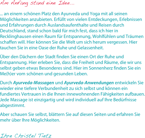 Am Anfang stand eine Idee...

... an einem schönen Platz den Ayurveda und Yoga mit all seinen Möglichkeiten anzubieten. Erfüllt von vielen Entdeckungen, Erlebnissen und Erfahrungen durch Auslandsaufenthalte und Reisen durch Deutschland, stand schon bald für mich fest, dass ich hier in Recklinghausen einen Raum für Entspannung, Wohlfühlen und Träumen schaffen will. Hier können Sie die Welt um sich herum vergessen. Hier tauchen Sie in eine Oase der Ruhe und Gelassenheit.Über den Dächern der Stadt finden Sie einen Ort der Ruhe und Entspannung. Hier erleben Sie, dass die Freiheit und Räume, die wir uns selbst geben etwas Besonderes sind. Hier im Sonnenherz finden Sie ein Me(h)er vom schönen und gesunden Leben.Durch Ayurveda-Massagen und Ayurveda-Anwendungen entwickeln Sie wieder eine tiefere Verbundenheit zu sich selbst und können ein fundiertes Vertrauen in die Ihnen innewohnenden Fähigkeiten aufbauen. Jede Massage ist einzigartig und wird individuell auf Ihre Bedürfnisse abgestimmt.Aber schauen Sie selbst, blättern Sie auf diesen Seiten und erfahren Sie mehr über Ihre Möglichkeiten.
Ihre Christel Tietz